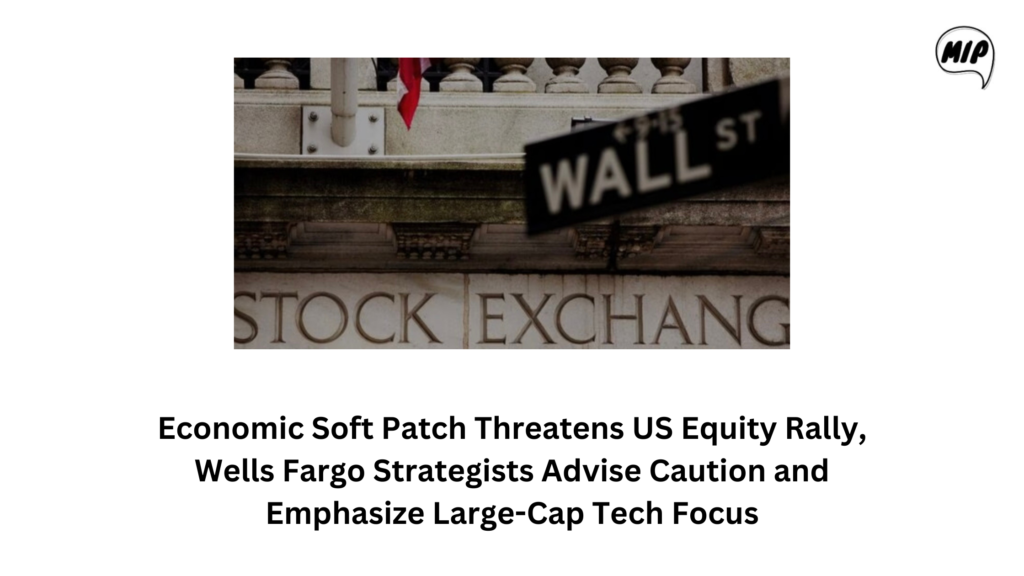 Economic Soft Patch Threatens US Equity Rally, Wells Fargo Strategists Advise Caution and Emphasize Large-Cap Tech Focus